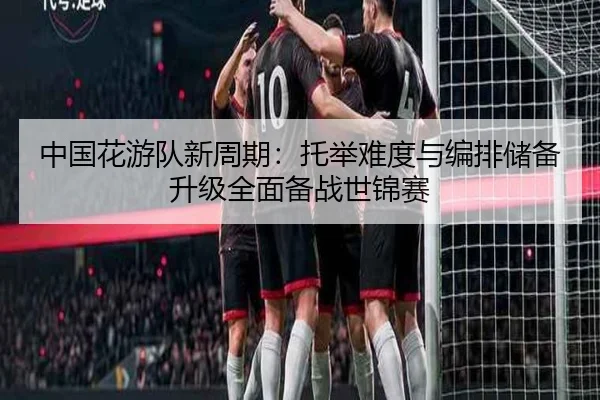 中国花游队新周期：托举难度与编排储备升级全面备战世锦赛