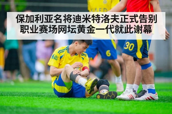 保加利亚名将迪米特洛夫正式告别职业赛场网坛黄金一代就此谢幕