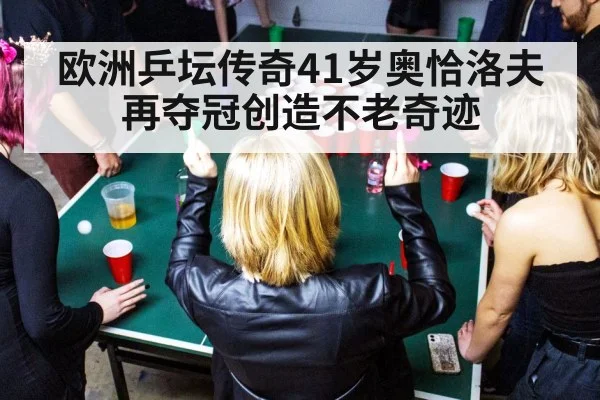欧洲乒坛传奇41岁奥恰洛夫再夺冠创造不老奇迹