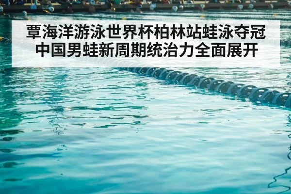 覃海洋游泳世界杯柏林站蛙泳夺冠 中国男蛙新周期统治力全面展开